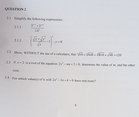 2.1 Simplify the following expressions: 
2.1.1  (3^(x-1)+3^(x+1))/3.6' 
2.1.2 ( (sqrt(y)+sqrt(y^3))/sqrt(y) -1)^2; y>0
2.2 Show, WITHOUT the use of a calculator, that sqrt[12](10)* sqrt[6](640)* sqrt[4](810)* sqrt(40)=120
2.3 If x=2 is a root of the equation 2x^2-mx+2=0 , determine the value of m, and the other 
root. 
2.4 For which value(s) of k will 2x^2-3x+k=0 have real roots? 
3