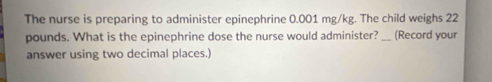 The nurse is preparing to administer epinephrine 0.001 mg/kg. The child weighs 22
pounds. What is the epinephrine dose the nurse would administer? _(Record your 
answer using two decimal places.)