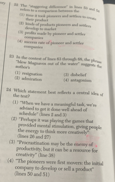 ory 22 The ''staggering difference'' in lines 53 and 54
refers to a comparison between the
(1) time it took pioneers and settlers to create
their product
(2) kinds of products pioneers and settlers
develop to market
(3) profits made by pioneer and settler
companies
(4) success rate of pioneer and settler
companies
23 In the context of lines 63 through 68, the phrase
“blew Magnavox out of the water” suggests the
author's
(1) resignation (3) disbelief
(2) admiration (4) antagonism
24 Which statement best reflects a central idea of
the text?
(1) “When we have a meaningful task, we’re
advised to get it done well ahead of
schedule” (lines 2 and 3)
(2) “Perhaps it was playing the games that
provided mental stimulation, giving people
the energy to think more creatively”
(lines 26 and 27)
(3) “Procrastination may be the enemy of
productivity, but it can be a resource for
creativity” (line 38)
(4) “The pioneers were first movers: the initial
company to develop or sell a product”
(lines 50 and 51)