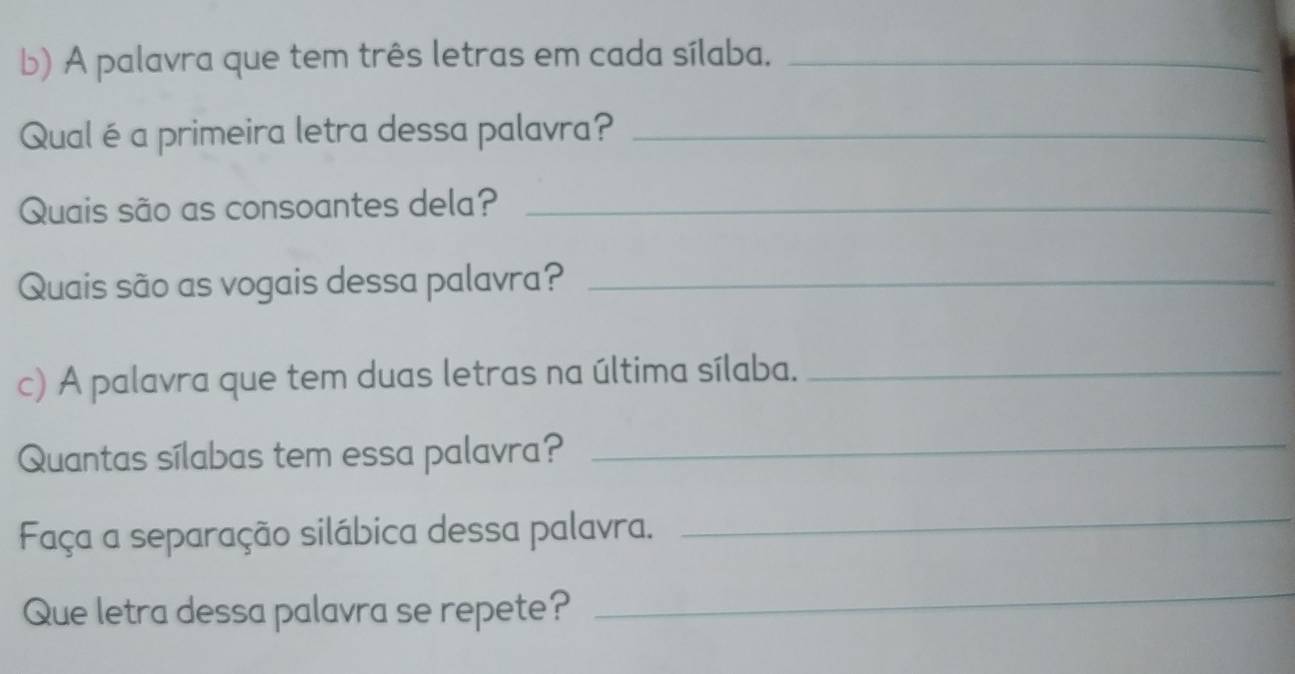 A palavra que tem três letras em cada sílaba._ 
Qual é a primeira letra dessa palavra?_ 
Quais são as consoantes dela?_ 
Quais são as vogais dessa palavra?_ 
c) A palavra que tem duas letras na última sílaba._ 
Quantas sílabas tem essa palavra?_ 
Faça a separação silábica dessa palavra. 
_ 
Que letra dessa palavra se repete? 
_