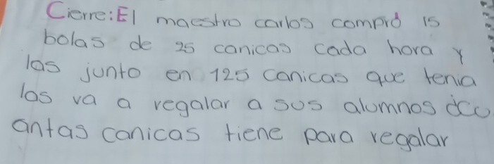 Cerre:El maeshro carbos compro is 
bolas de 25 canicas cada hora y 
las junto en 125 canicas gue tenia 
los va a regalar a sus alumnos dc 
antas canicas fiene para regalar