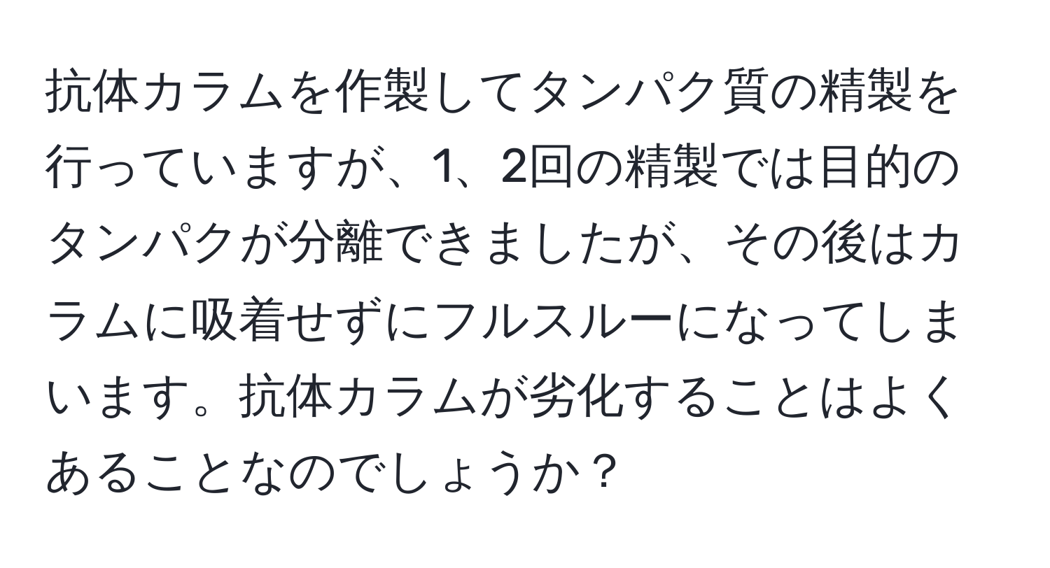 抗体カラムを作製してタンパク質の精製を行っていますが、1、2回の精製では目的のタンパクが分離できましたが、その後はカラムに吸着せずにフルスルーになってしまいます。抗体カラムが劣化することはよくあることなのでしょうか？