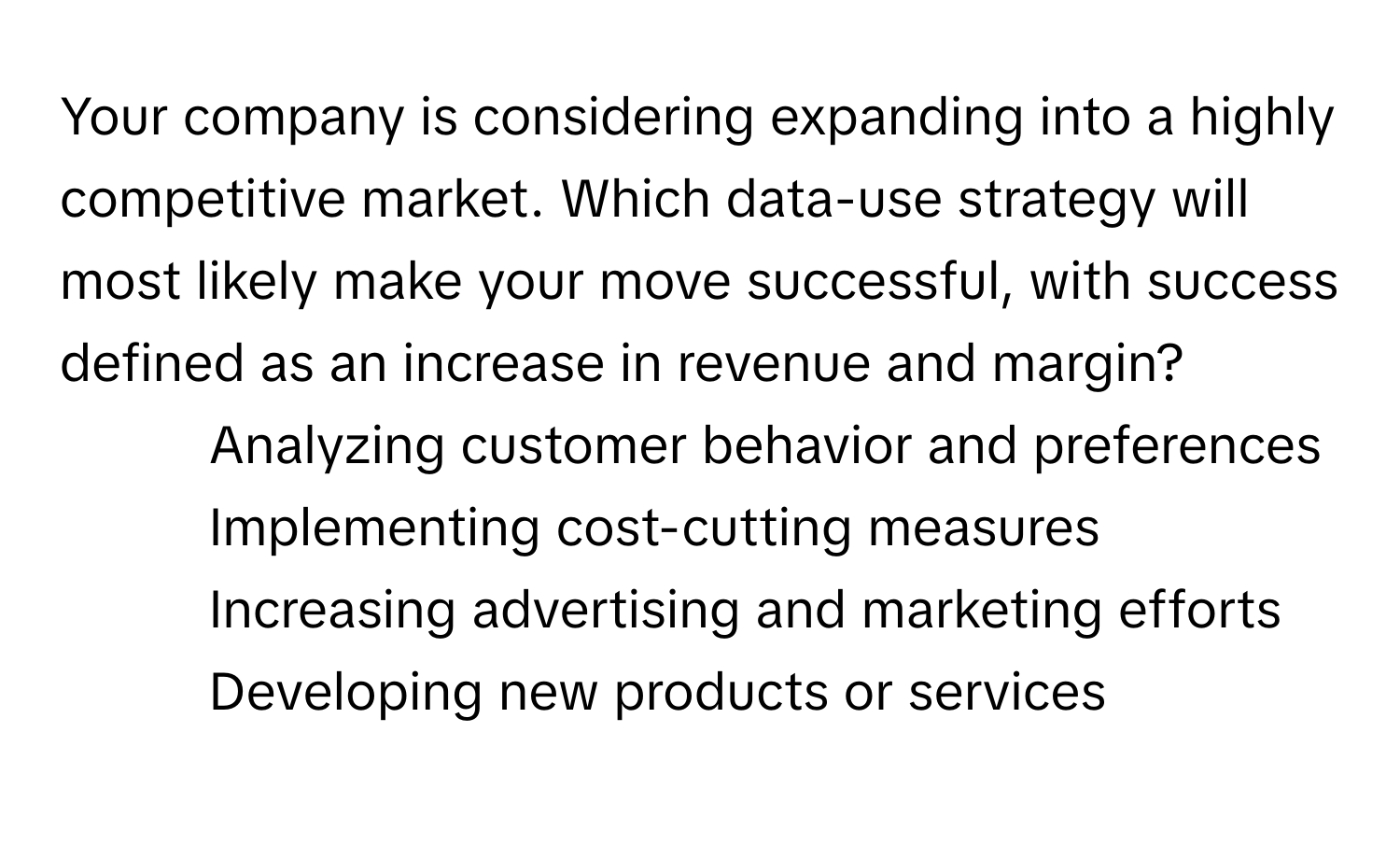 Your company is considering expanding into a highly competitive market. Which data-use strategy will most likely make your move successful, with success defined as an increase in revenue and margin?

1) Analyzing customer behavior and preferences 
2) Implementing cost-cutting measures 
3) Increasing advertising and marketing efforts 
4) Developing new products or services