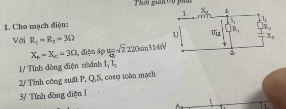 Thời gian 60 phái
1. Cho mạch điện:
Với R_1=R_2=3Omega
X_o=X_c=3Omega , điện áp u=sqrt(2)220sin 314tV
1/ Tính dòng điện nhánh I_1I_2
2/ Tính công suất P, Q,S, cosφ toàn mạch
3/ Tính dòng điện I
I
A