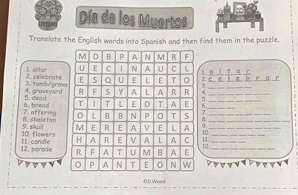 ==== Día de los Muertos 
Translate the English words into Spanish and then find them in the puzzle. 
M D B P A N M R F 
U 
1. altar E C N A U C L 1. a ↑ a r 
2. celebrate E S Q U E L E T 0 2. C e C r a r 
3. tomb/grave 
3._ 
4, graveyard R F S Y A L A R R 4._ 
5. dead 5._ 
_ 
6. bread T | T L E D T A E 6._ 
7. offering N P 0 T S 7._ 
L B B 
8. skeleton 8._ 
9. 
9. skull M E R E A V E L A 10._ 
10. flowers 
11. candle H A R E V A L A C 11._ 
12. parade R F A T U M B A E_ 
12. 
0 P A N T E 0 N W 
©D.Wood