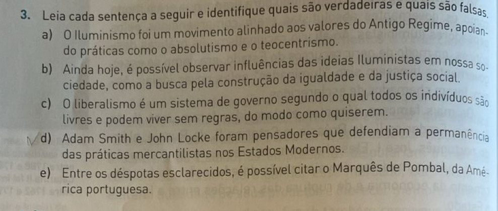 Leia cada sentença a seguir e identifique quais são verdadeiras e quais são falsas,
a) O Iluminismo foi um movimento alinhado aos valores do Antigo Regime, apoian-
do práticas como o absolutismo e o teocentrismo.
b) Ainda hoje, é possível observar influências das ideias Iluministas em nossa so-
ciedade, como a busca pela construção da igualdade e da justiça social.
c) O liberalismo é um sistema de governo segundo o qual todos os indivíduos são
livres e podem viver sem regras, do modo como quiserem.
d) Adam Smith e John Locke foram pensadores que defendiam a permanência
das práticas mercantilistas nos Estados Modernos.
e) Entre os déspotas esclarecidos, é possível citar o Marquês de Pombal, da Amé-
rica portuguesa.