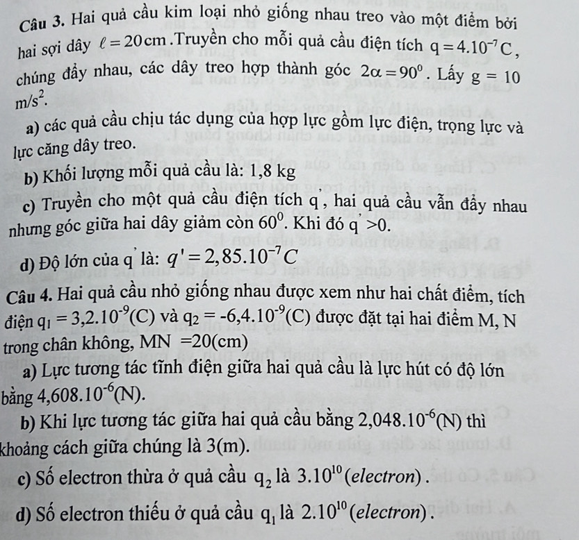 Hai quả cầu kim loại nhỏ giống nhau treo vào một điểm bởi 
hai sợi dây ell =20cm.Truyền cho mỗi quả cầu điện tích q=4.10^(-7)C, 
chúng đẩy nhau, các dây treo hợp thành góc 2alpha =90°. Lấy g=10
m/s^2. 
a) các quả cầu chịu tác dụng của hợp lực gồm lực điện, trọng lực và 
lực căng dây treo. 
b) Khối lượng mỗi quả cầu là: 1,8 kg
c) Truyền cho một quả cầu điện tích q ', hai quả cầu vẫn đầy nhau 
nhưng góc giữa hai dây giảm còn 60°. Khi đó q>0. 
đĐ) Độ lớn của q là: q'=2,85.10^(-7)C
Câu 4. Hai quả cầu nhỏ giống nhau được xem như hai chất điểm, tích 
điện q_1=3,2.10^(-9)(C) và q_2=-6, 4.10^(-9)(C) được đặt tại hai điểm M, N 
trong chân không, MN=20(cm)
a) Lực tương tác tĩnh điện giữa hai quả cầu là lực hút có độ lớn 
bằng 4, 608.10^(-6)(N). 
b) Khi lực tương tác giữa hai quả cầu bằng 2,048.10^(-6)(N) thì 
khoảng cách giữa chúng là 3(m). 
c) Số electron thừa ở quả cầu q_2 là 3.10^(10) (electron) . 
d) Số electron thiếu ở quả cầu q_1 là 2.10^(10) (electron) .