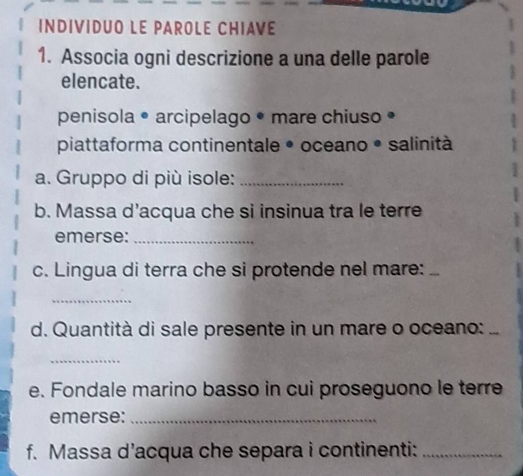 INDIVIDUO LE PAROLE CHIAVE 
1. Associa ogni descrizione a una delle parole 
elencate. 
penisola • arcipelago • mare chiuso • 
piattaforma continentale • oceano • salinità 
a. Gruppo di più isole:_ 
b. Massa d’acqua che si insinua tra le terre 
emerse:_ 
c. Lingua di terra che si protende nel mare:_ 
_ 
d. Quantità di sale presente in un mare o oceano: 
_ 
e. Fondale marino basso in cui proseguono le terre 
emerse:_ 
f. Massa d’acqua che separa i continenti:_