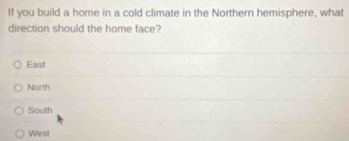 If you build a home in a cold climate in the Northern hemisphere, what
direction should the home face?
East
North
South
West