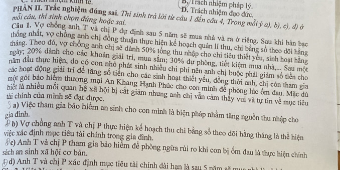 nnçm kinh tế.
By Trách nhiệm pháp lý,
D. Trách nhiệm đạo đức.
PHÀN II. Trắc nghiệm đúng sai. Thi sinh trả lời từ câu 1 đến câu 4, Trong mỗi ý a), b), c), d) ở
mỗi câu, thi sinh chọn đúng hoặc sai.
Câu 1. Vợ chồng anh T và chị P dự định sau 5 năm sẽ mua nhà và ra ở riêng. Sau khi bản bạc
nhống nhất, vợ chồng anh chị đồng thuận thực hiện kế hoạch quản lí thu, chi bằng số theo dõi hằng
tháng. Theo đó, vợ chồng anh chị sẽ dành 50% tổng thu nhập cho chi tiêu thiết yếu, sinh hoạt hằng
ngày; 20% dành cho các khoản giải trí, mua săm; 30% dự phòng, tiết kiệm mua nhà,... Sau một
đầm đầu thực hiện, do có con nhỏ phát sinh nhiều chi phí nên anh chị buộc phải giảm số tiên cho
các hoạt động giải trí đề tăng số tiển cho các sinh hoạt thiết yếu, đồng thời anh, chị còn tham gia
một gói bảo hiệm thương mại An Khang Hạnh Phúc cho con mình để phòng lúc ốm đau. Mặc dù
biết là nhiều mối quan hệ xã hội bị cắt giảm nhưng anh chị vẫn cảm thấy vui và tự tin về mục tiêu
tài chính của mình sẽ đạt được.
a) Việc tham gia bảo hiểm an sinh cho con mình là biện pháp nhằm tăng nguồn thu nhập cho
gia đình.
b) Vợ chồng anh T và chị P thực hiện kế hoạch thu chi bằng sổ theo dõi hằng tháng là thể hiện
việc xác định mục tiêu tài chính trong gia đình.
#c) Anh T và chị P tham gia bảo hiểm để phòng ngừa rủi ro khi con bị ốm đau là thực hiện chính
sách an sinh xã hội cơ bản.
D d) Anh T và chị P xác định mục tiêu tài chính dài hạn là sau 5 năm sẽ mư