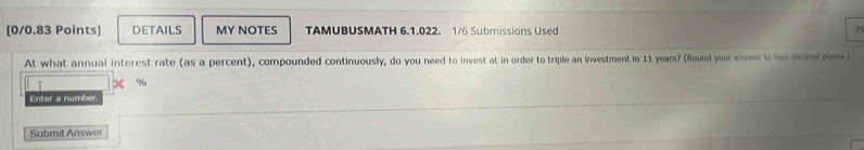 DETAILS MY NOTES TAMUBUSMATH 6.1.022. 1/6 Submissions Used p 
At what annual interest rate (as a percent), compounded continuously, do you need to invest at in order to triple an investment in 11 years? (Round your answer to four decimal places.)
%
Enter a number. 
Submit Answer