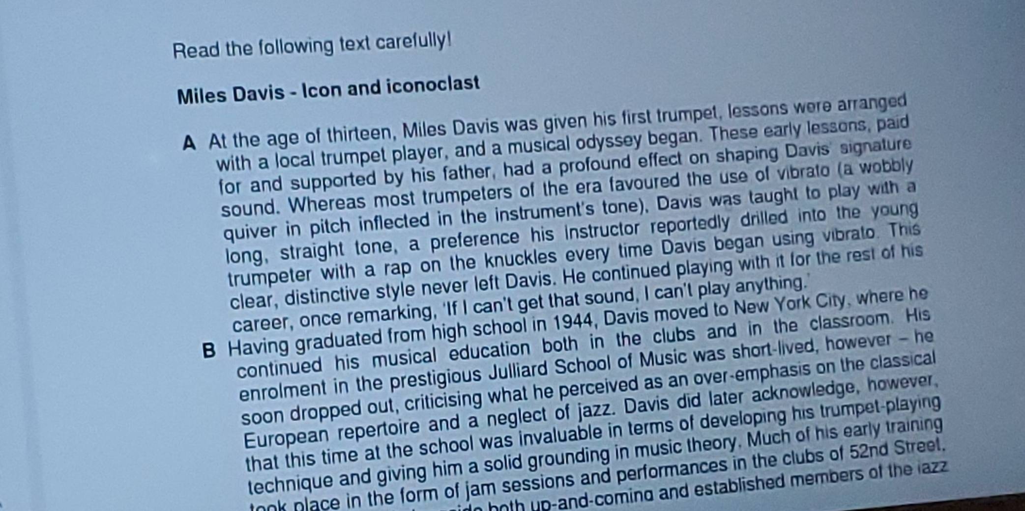 Read the following text carefully!
Miles Davis - Icon and iconoclast
A At the age of thirteen, Miles Davis was given his first trumpet, lessons were arranged
with a local trumpet player, and a musical odyssey began. These early lessons, paid
for and supported by his father, had a profound effect on shaping Davis' signature
sound. Whereas most trumpeters of the era favoured the use of vibrato (a wobbly
quiver in pitch inflected in the instrument's tone), Davis was taught to play with a
long, straight tone, a preference his instructor reportedly drilled into the young
trumpeter with a rap on the knuckles every time Davis began using vibrato. This
clear, distinctive style never left Davis. He continued playing with it for the rest of his
career, once remarking, ‘If I can’t get that sound, I can’t play anything.'
B Having graduated from high school in 1944, Davis moved to New York City, where he
continued his musical education both in the clubs and in the classroom. His
enrolment in the prestigious Julliard School of Music was short-lived, however - he
soon dropped out, criticising what he perceived as an over-emphasis on the classical
European repertoire and a neglect of jazz. Davis did later acknowledge, however,
that this time at the school was invaluable in terms of developing his trumpet-playing
technique and giving him a solid grounding in music theory. Much of his early training
ook place in the form of jam sessions and performances in the clubs of 52nd Street.
hoth up-and-coming and established members of the lazz