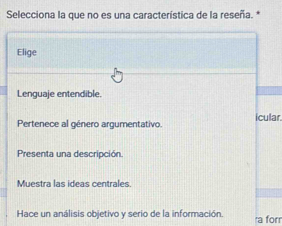 Selecciona la que no es una característica de la reseña. *
Elige
Lenguaje entendible.
icular.
Pertenece al género argumentativo.
Presenta una descripción.
Muestra las ideas centrales.
Hace un análisis objetivo y serio de la información. ra forr