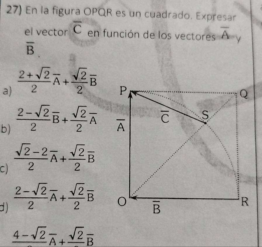 En la figura OPQR es un cuadrado. Expresar
el vector overline C en función de los vectores overline A
overline B.
a)  (2+sqrt(2))/2 overline A+ sqrt(2)/2 overline B
b)  (2-sqrt(2))/2 overline B+ sqrt(2)/2 overline A
C)  (sqrt(2)-2)/2 overline A+ sqrt(2)/2 overline B
 (2-sqrt(2))/2 overline A+ sqrt(2)/2 overline B
d )
frac 4-sqrt(2)overline A+frac sqrt(2)overline B