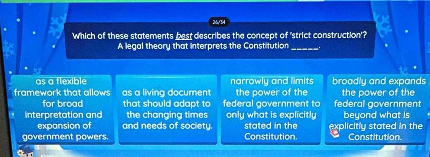 26/34
Which of these statements best describes the concept of 'strict construction'?
A legal theory that interprets the Constitution_
as a flexible narrowly and limits broadly and expands
framework that allows as a living document the power of the the power of the
for broad that should adapt to federal government to federal government
interpretation and the changing times only what is explicitly beyond what is
expansion of and needs of society. stated in the explicitly stated in the
government powers. Constitution. Constitution.