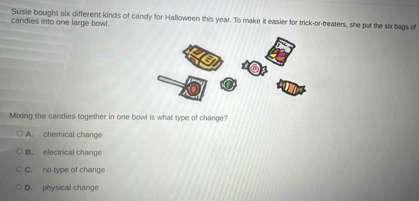 Susie bought six different kinds of candy for Halloween this year. To make it easier for trick-or-treaters, she put the six bags of candies into one large bowl.
Mixing the candies together in one bowl is what type of change?
A. chemical change
B. electrical change
C. no type of change
D. physical change