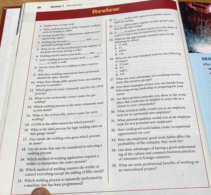 Introduction
Review
22. A _works with engineers to produce proto-
types for testing.
1. Explain how to forge weld.
2. What welding process is Elihu Thomson credited 23. A _places parts together in their proper posi.
tion for the tack welder.
with developing in 1886?
3. During World War I, what process replaced rivet- 24. A _is a piece of sheet metal cut to the shape of
a part so that it may be repetitively laid out
4. Welding has become a . and _25. What are the approximate standard units for the
ing for ship repair?
method of joining metal.
5. What do we call the localized growing together of a. 13 mm following SI values?
the grain structure during a weld?
100°C
6. Welding can be used to join both and_ c. b. 4 L
26. What are the exact standard units for the following
7. Some welding processes require both _and d. 4 K
OBJE
to make a weld.
After
8. List six items that use welding in their construc- a. 13 mm SI values?
tion.
100°C
9. Why have welding experiments been performed c. b. 4 L
aboard the space shuttle? d. 4 K
10. What three things differ greatly from one welding 27. What are some advantages of a working environ-
ment that involves groups?
process to another?
11. Which gases are most commonly used for the OFW 28. Give three examples of how you can benefit from
12. What is the technically correct name for gas following strong leadership in preparing for your
process?
career.
13. Which welding process is the most commonly used 29. Are there positive attitudes you show in the work-
welding?
place that could also be helpful in your role as a
citizen in your community?
to join metal?
14. What is the technically correct name for stick 30. What technical skills would you as an employer
look for in a potential new employee?
welding?
15. GTAW is the abbreviation for which process? 31. What personal qualities would you as an employer
16. What is the ideal process for high welding rates on look for in a potential new employee?
thin-gauge metal? 32. How could good work habits create occupational
17. Flux inside the welding wire gives which process opportunities for you?
its name? 33. How can employees' good work habits affect the
18. List six items that may be considered in selecting a profitability of the company they work for?
welding process. 34. List three advantages of having a good understand-
19. Which method of welding application requires a ing of the culture and common business practices
welder to manipulate the entire process? of customers in foreign countries.
20. Which method of welding requires the welder to 35. What are some professional benefits of working on
control everything except the adding of filler metal? an intercultural project?
21. Which welding process is repeatedly performed by
a machine that has been programmed?