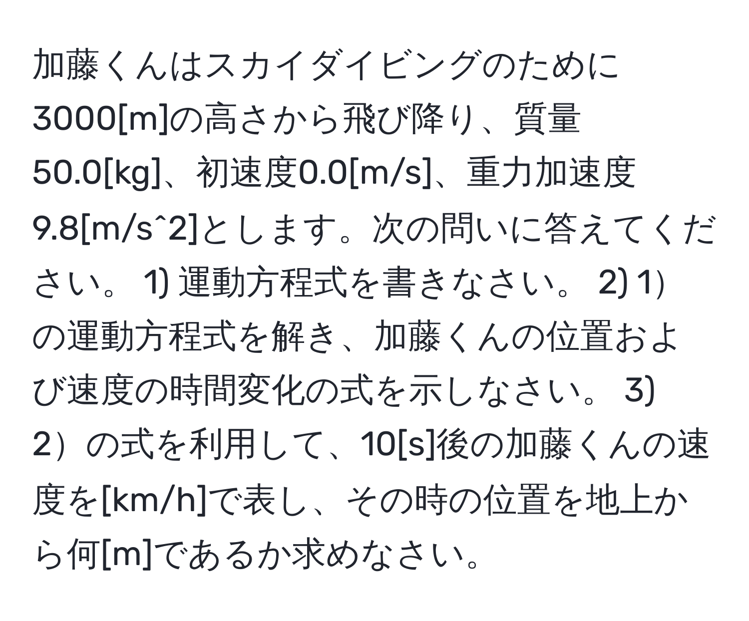 加藤くんはスカイダイビングのために3000[m]の高さから飛び降り、質量50.0[kg]、初速度0.0[m/s]、重力加速度9.8[m/s^2]とします。次の問いに答えてください。 1) 運動方程式を書きなさい。 2) 1の運動方程式を解き、加藤くんの位置および速度の時間変化の式を示しなさい。 3) 2の式を利用して、10[s]後の加藤くんの速度を[km/h]で表し、その時の位置を地上から何[m]であるか求めなさい。