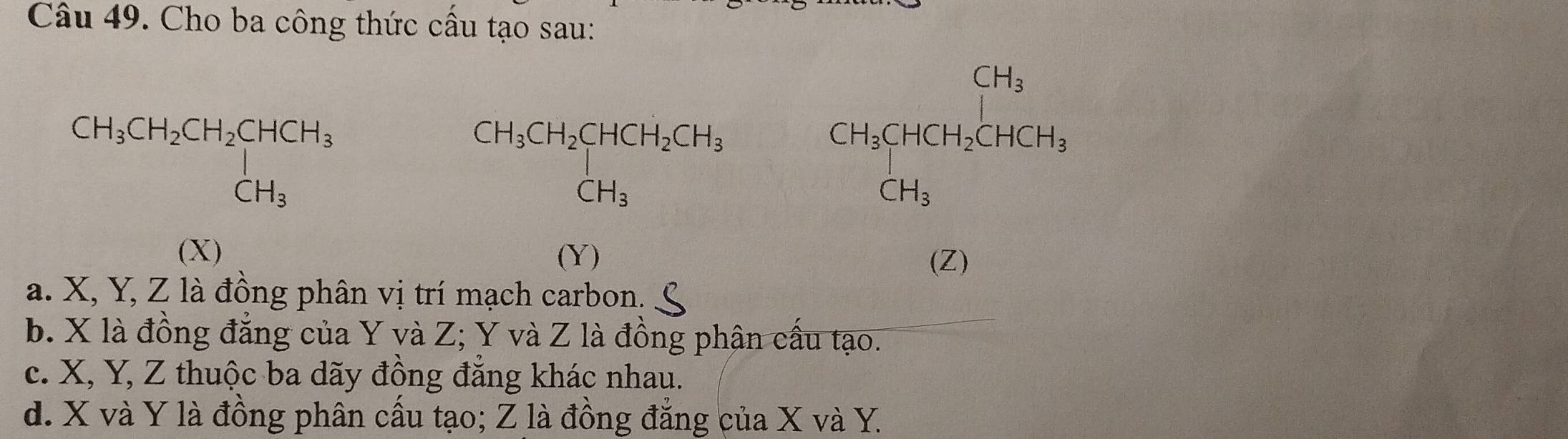 Cho ba công thức cầu tạo sau:
CH_3CH_2CH_2CHCH_3 CH_3
CH_3CH_2CHCH_2CH_3
CH_3CHCH_2CHCH_2CHCH_3
(X) (Y)
(Z)
a. X, Y, Z là đồng phân vị trí mạch carbon. S
b. X là đồng đẳng của Y và Z; Y và Z là đồng phân cầu tạo.
c. X, Y, Z thuộc ba dãy đồng đăng khác nhau.
d. X và Y là đồng phân cấu tạo; Z là đồng đẳng của X và Y.