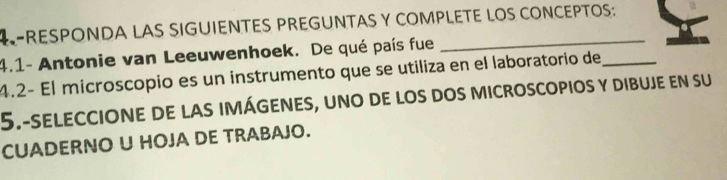 RESPONDA LAS SIGUIENTES PREGUNTAS Y COMPLETE LOS CONCEPTOS: 
4.1- Antonie van Leeuwenhoek. De qué país fue 
4.2− El microscopio es un instrumento que se utiliza en el laboratorio de_ 
5.-seleccione de las imágenes, uno de los dos microscopios y dibuje en su 
CUADERNO U HOJA DE TRABAJO.