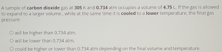 A sample of carbon dioxide gas at 305 K and 0.734 atm occupies a volume of 4.75 L. If the gas is allowed
to expand to a larger volume , while at the same time it is cooled to a lower temperature, the final gas
pressure
will be higher than 0.734 atm.
will be lower than 0.734 atm.
could be higher or lower than 0.734 atm depending on the final volume and temperature.