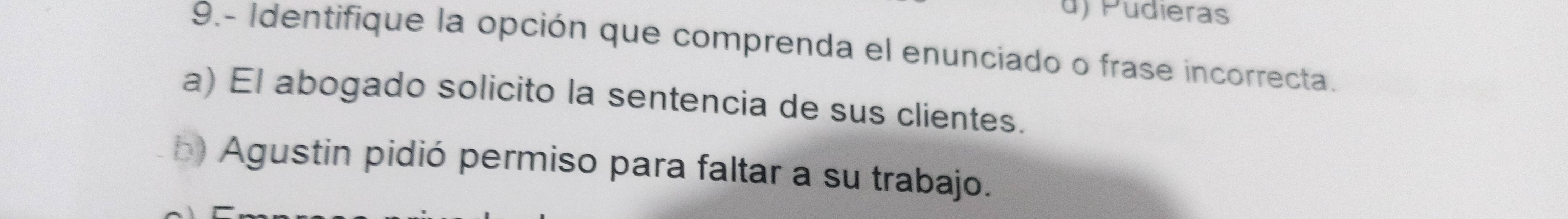 d) Pudieras
9.- Identifique la opción que comprenda el enunciado o frase incorrecta.
a) El abogado solicito la sentencia de sus clientes.
h) Agustin pidió permiso para faltar a su trabajo.