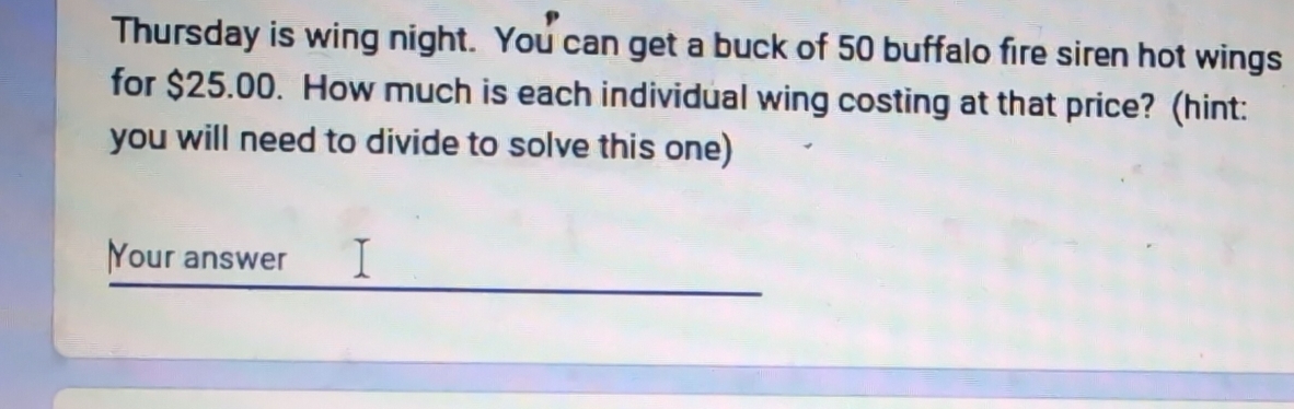 Thursday is wing night. You can get a buck of 50 buffalo fire siren hot wings 
for $25.00. How much is each individual wing costing at that price? (hint: 
you will need to divide to solve this one) 
Your answer