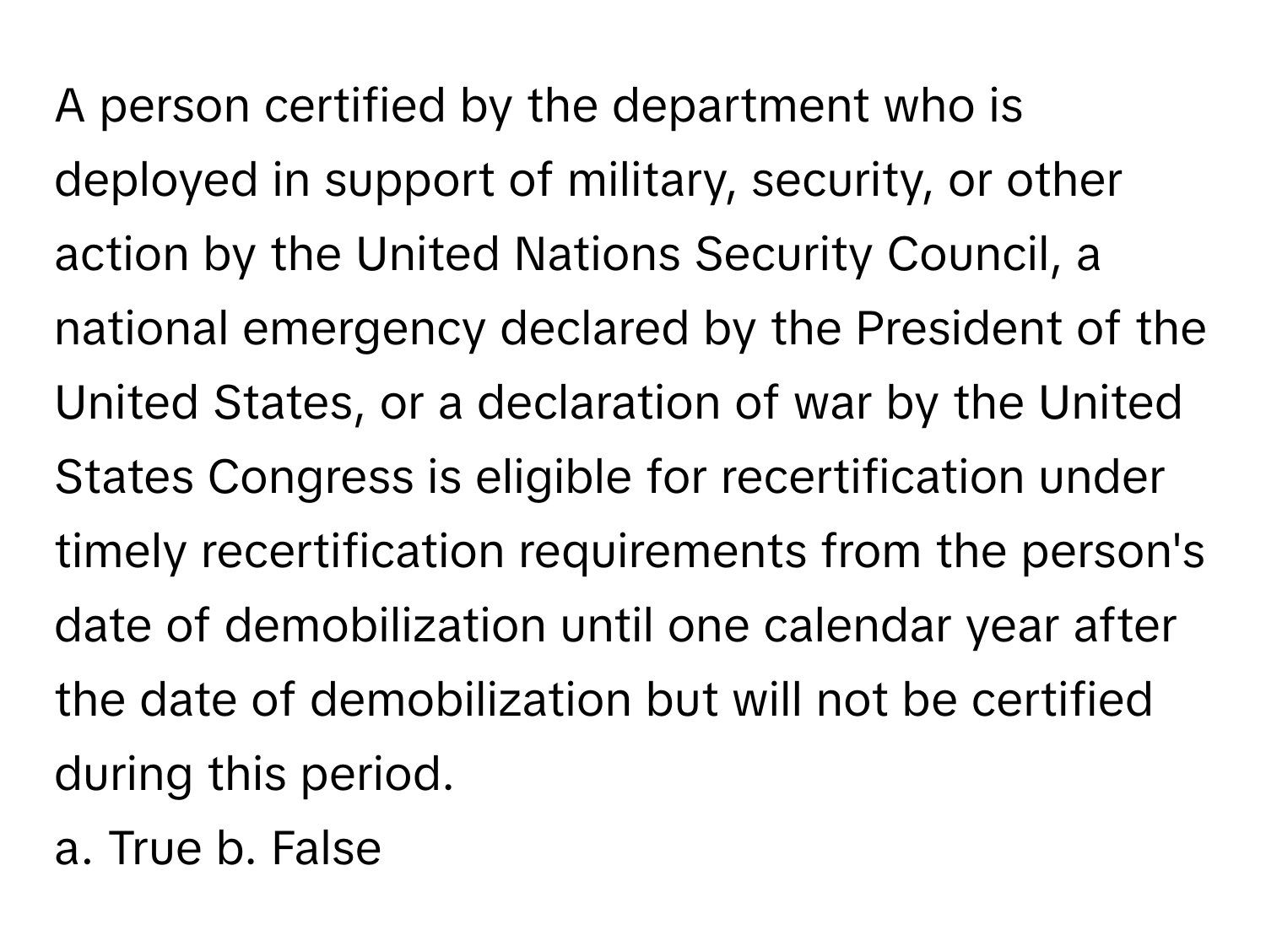 A person certified by the department who is deployed in support of military, security, or other action by the United Nations Security Council, a national emergency declared by the President of the United States, or a declaration of war by the United States Congress is eligible for recertification under timely recertification requirements from the person's date of demobilization until one calendar year after the date of demobilization but will not be certified during this period.

a. True b. False