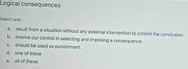 Logical consequences
Select one:
aresult from a situation without any external intervention to control the conclusion.
b. involve our control in selecting and imposing a consequence.
c. should be used as punishment.
d. one of these
e. all of these