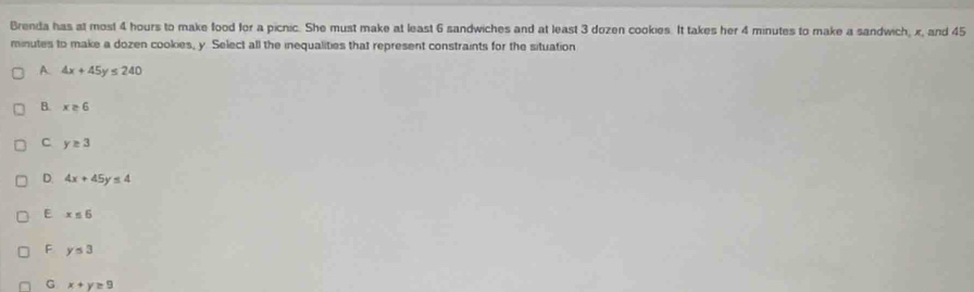 Brenda has at most 4 hours to make food for a picnic. She must make at least 6 sandwiches and at least 3 dozen cookies. It takes her 4 minutes to make a sandwich, x, and 45
minutes to make a dozen cookies, y. Select all the inequalities that represent constraints for the situation
A. 4x+45y≤ 240
B. x≥ 6
C y≥ 3
D. 4x+45y≤ 4
E x≤ 6
F y≤ 3
G x+y=9