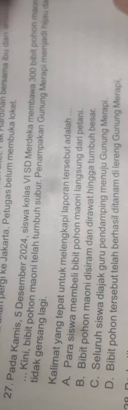 ak Hardinan bersama ibu dan ak
an pergi ke Jakarta. Petugas belum membuka loket.
27. Pada Kamis, 5 Desember 2024, siswa kelas VI SD Merdeka membawa 300 bibit pohon mao
... Kini, bibit pohon maoni telah tumbuh subur. Penampakan Gunung Merapi menjadi hijau da
tidak gersang lagi.
Kalimat yang tepat untuk melengkapi laporan tersebut adalah ...
A. Para siswa membeli bibit pohon maoni langsung dari petani.
B. Bibit pohon maoni disiram dan dirawat hingga tumbuh besar.
C. Seluruh siswa diajak guru pendamping menuju Gunung Merapi.
D. Bibit pohon tersebut telah berhasil ditanam di lereng Gunung Merapi.