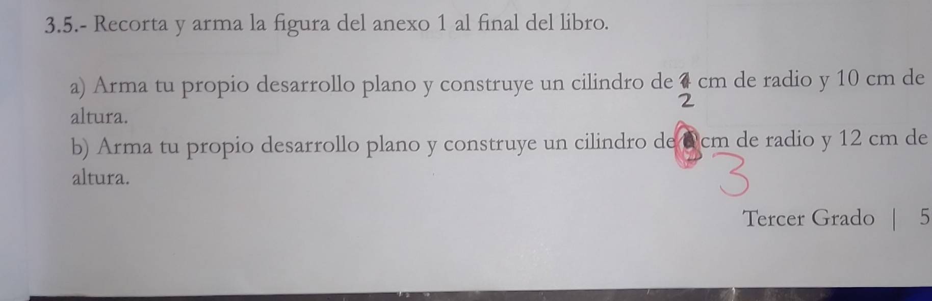 3.5.- Recorta y arma la figura del anexo 1 al final del libro. 
a) Arma tu propio desarrollo plano y construye un cilindro de cm de radio y 10 cm de 
altura. 
b) Arma tu propio desarrollo plano y construye un cilindro de @cm de radio y 12 cm de 
altura. 
Tercer Grado | 5