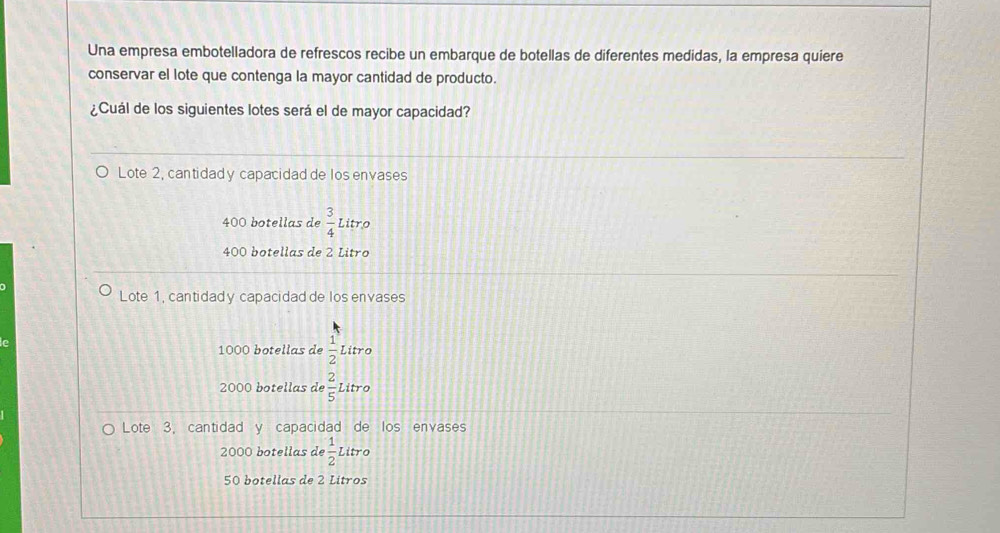 Una empresa embotelladora de refrescos recibe un embarque de botellas de diferentes medidas, la empresa quiere
conservar el lote que contenga la mayor cantidad de producto.
¿Cuál de los siguientes lotes será el de mayor capacidad?
Lote 2, cantidady capacidad de los envases
400 botellas de  3/4  Litro
400 botellas de 2 Litro
Lote 1, cantidady capacidad de los envases
1000 botellas de  1/2 
e Litro
2000 botellas de  2/5  Litro
Lote 3, cantidad y capacidad de los envases
2000 botellas de  1/2  Litro
50 botellas de 2 Litros