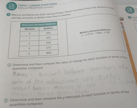 TOPIC 1 LINEAR FUNCTIONS 
SKILLS PRACTICE continue 
a 
Marcus and Belita are poth saving money. These functions show the amount in the τ 
savings accounts in dollars over time in months.
6 Orp The 
Relita's Account Balance
y-(-275)=100(x-(-5))
Determine and then compare the rates of change for each function in terms of the 
quantities compared. 
Determine and then compare the y-intercepts of each function in terms of the 
quantities compared.