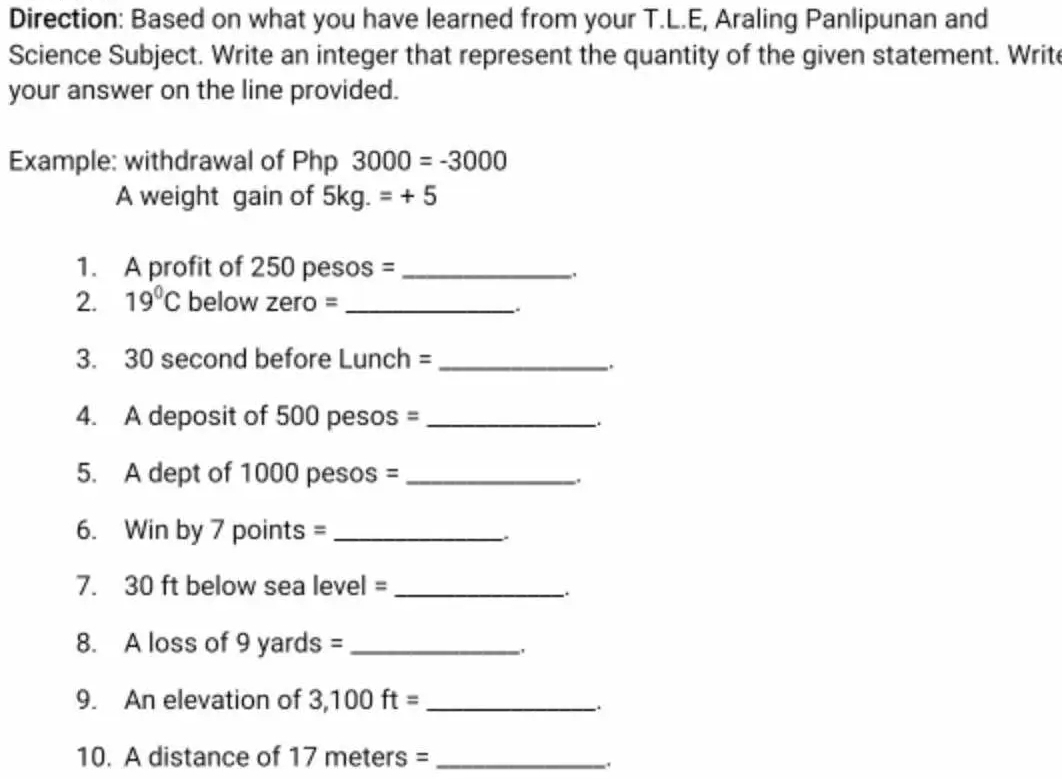 Direction: Based on what you have learned from your T.L.E, Araling Panlipunan and 
Science Subject. Write an integer that represent the quantity of the given statement. Write 
your answer on the line provided. 
Example: withdrawal of Php 3000=-3000
A weight gain of 5kg.=+5
1. A profit of 250 pesos = _ 
. 
2. 19°C below zero =_ 
3. 30 second before Lunch =_ 
. 
4. A deposit of 500 pesos =_ 
5. A dept of 1000 pesos = _ 
. 
6. Win by 7 points =_ 
. 
7. 30 ft below sea level =_ 
. 
8. A loss of 9 yards =_ 
9. An elevation of 3,100ft= _ 
10. A distance of 17meters= _,