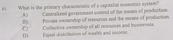 What is the primary characteristic of a capitalist economic system?
A) Centralized government control of the means of production.
B) Private ownership of resources and the means of production.
C) Collective ownership of all resources and businesses.
D) Equal distribution of wealth and income.