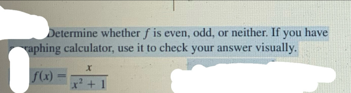 Determine whether f is even, odd, or neither. If you have 
raphing calculator, use it to check your answer visually.
f(x)= x/x^2+1 