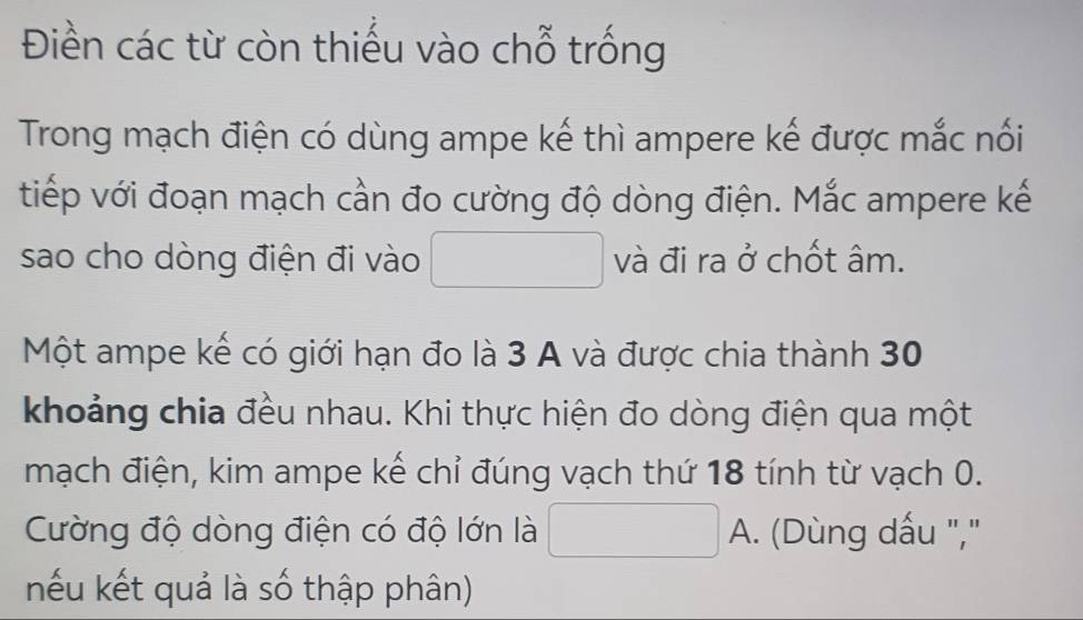 Điền các từ còn thiếu vào chỗ trống 
Trong mạch điện có dùng ampe kế thì ampere kế được mắc nối 
tiếp với đoạn mạch cần đo cường độ dòng điện. Mắc ampere kế 
sao cho dòng điện đi vào và đi ra ở chốt âm. 
Một ampe kế có giới hạn đo là 3 A và được chia thành 30
khoảng chia đều nhau. Khi thực hiện đo dòng điện qua một 
mạch điện, kim ampe kế chỉ đúng vạch thứ 18 tính từ vạch 0. 
Cường độ dòng điện có độ lớn là A. (Dùng dấu "," 
nếu kết quả là số thập phân)