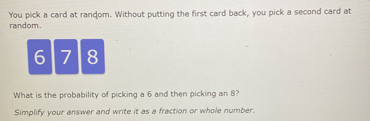 You pick a card at random. Without putting the first card back, you pick a second card at 
random.
6| 7 8
What is the probability of picking a 6 and then picking an 8? 
Simplify your answer and write it as a fraction or whole number.