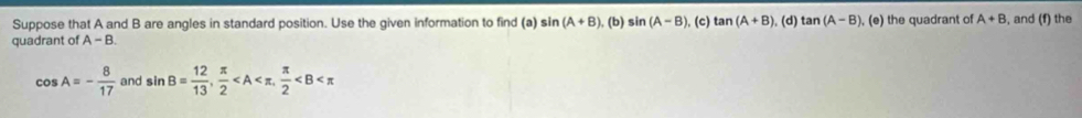 Suppose that A and B are angles in standard position. Use the given information to find (a) si (A+B) , (b) sin (A-B) , (c) tan (A+B) , (d) tan (A-B)
quadrant of A-B. ), (e) the quadrant of A+B , and (f) the
cos A=- 8/17  and sin B= 12/13 ,  π /2  ,  π /2 