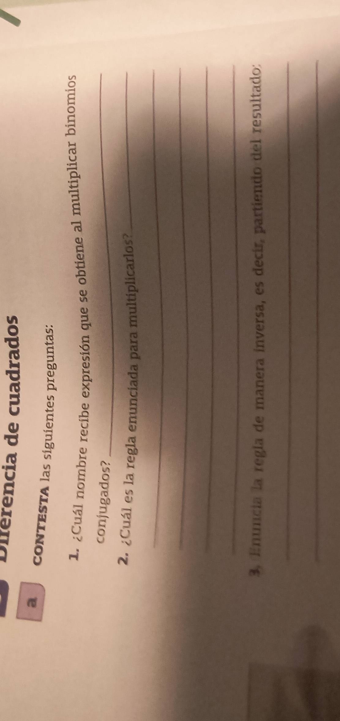 Diferencia de cuadrados 
a conTESTA las siguientes preguntas: 
1. ¿Cuál nombre recibe expresión que se obtiene al multiplicar binomios 
conjugados?_ 
2. ¿Cuál es la regla enunciada para multiplicarlos?_ 
_ 
_ 
_ 
_ 
3. Enuncia la regla de manera inversa, es decir, partiendo del resultado: 
_ 
_