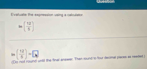 Question 
Evaluate the expression using a calculator. 
In ( 12/5 )
In ( 12/5 )approx □
(Do not round until the final answer. Then round to four decimal places as needed.)