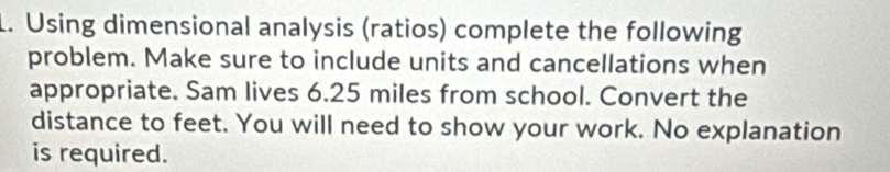 Using dimensional analysis (ratios) complete the following 
problem. Make sure to include units and cancellations when 
appropriate. Sam lives 6.25 miles from school. Convert the 
distance to feet. You will need to show your work. No explanation 
is required.