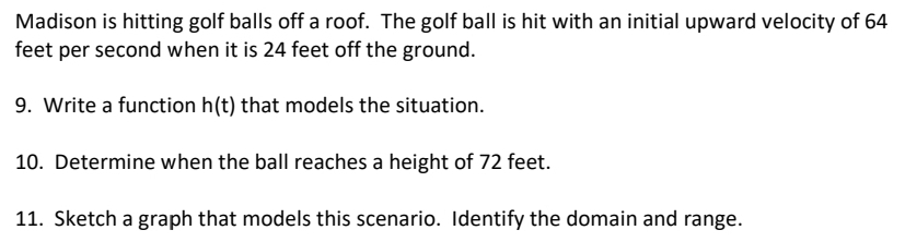 Madison is hitting golf balls off a roof. The golf ball is hit with an initial upward velocity of 64
feet per second when it is 24 feet off the ground. 
9. Write a function h(t) that models the situation. 
10. Determine when the ball reaches a height of 72 feet. 
11. Sketch a graph that models this scenario. Identify the domain and range.