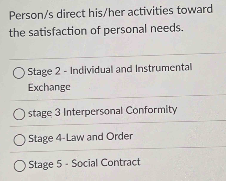 Person/s direct his/her activities toward
the satisfaction of personal needs.
Stage 2 - Individual and Instrumental
Exchange
stage 3 Interpersonal Conformity
Stage 4-Law and Order
Stage 5 - Social Contract