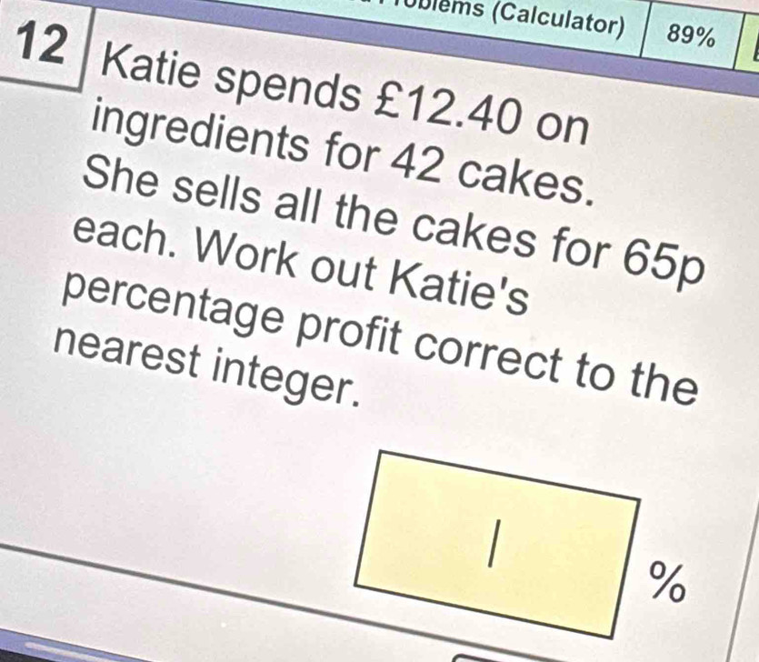 (Úblems (Calculator) 89%
12 Katie spends £12.40 on 
ingredients for 42 cakes. 
She sells all the cakes for 65p
each. Work out Katie's 
percentage profit correct to the 
nearest integer.
%