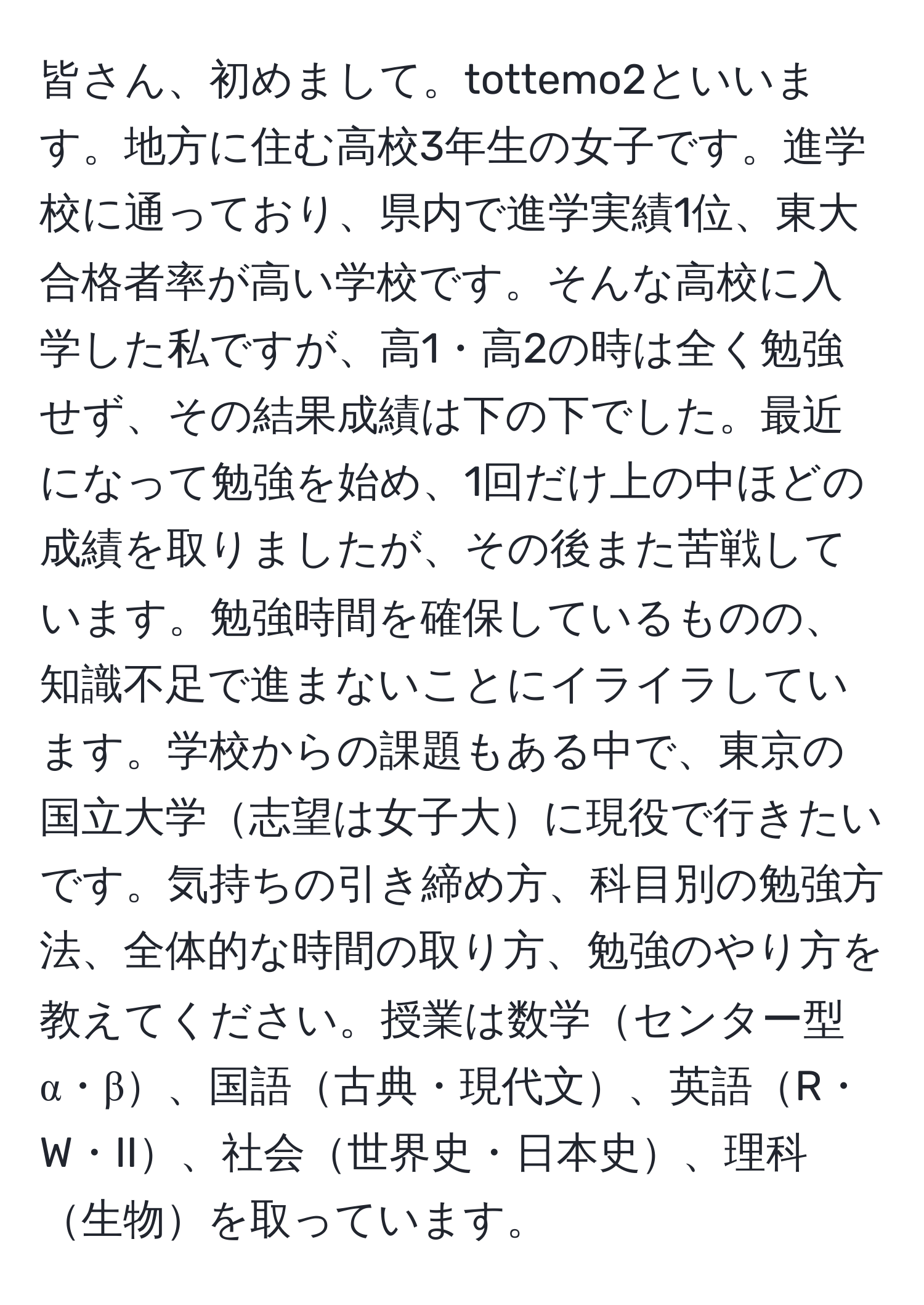 皆さん、初めまして。tottemo2といいます。地方に住む高校3年生の女子です。進学校に通っており、県内で進学実績1位、東大合格者率が高い学校です。そんな高校に入学した私ですが、高1・高2の時は全く勉強せず、その結果成績は下の下でした。最近になって勉強を始め、1回だけ上の中ほどの成績を取りましたが、その後また苦戦しています。勉強時間を確保しているものの、知識不足で進まないことにイライラしています。学校からの課題もある中で、東京の国立大学志望は女子大に現役で行きたいです。気持ちの引き締め方、科目別の勉強方法、全体的な時間の取り方、勉強のやり方を教えてください。授業は数学センター型α・β、国語古典・現代文、英語R・W・II、社会世界史・日本史、理科生物を取っています。