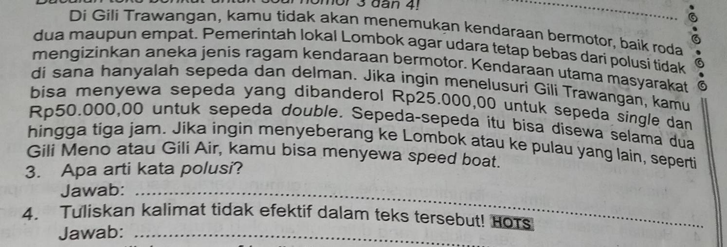 omor 3 dan 4! 
Di Gili Trawangan, kamu tidak akan menemukan kendaraan bermotor, baik roda 
dua maupun empat. Pemerintah lokal Lombok agar udara tetap bebas dari polusi tidak 6
mengizinkan aneka jenis ragam kendaraan bermotor. Kendaraan utama masyarakat 
di sana hanyalah sepeda dan delman. Jika ingin menelusuri Gili Trawangan, kamu 
bisa menyewa sepeda yang dibanderol Rp25.000,00 untuk sepeda single dan
Rp50.000,00 untuk sepeda double. Sepeda-sepeda itu bisa disewa selama dua 
hingga tiga jam. Jika ingin menyeberang ke Lombok atau ke pulau yang lain, seperti 
Gili Meno atau Gili Air, kamu bisa menyewa speed boat. 
3. Apa arti kata polusi? 
Jawab:_ 
4. Tuliskan kalimat tidak efektif dalam teks tersebut! HOTs 
Jawab:_