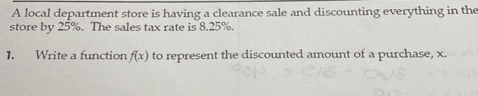 A local department store is having a clearance sale and discounting everything in the
store by 25%. The sales tax rate is 8.25%.
1. Write a function f(x) to represent the discounted amount of a purchase, x.