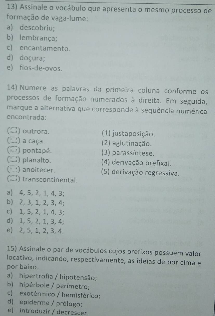 Assinale o vocábulo que apresenta o mesmo processo de
formação de vaga-lume:
a) descobriu;
b) lembrança;
c) encantamento.
d) doçura;
e) fios-de-ovos.
14) Numere as palavras da primeira coluna conforme os
processos de formação numerados à direita. Em seguida,
marque a alternativa que corresponde à sequência numérica
encontrada:
... outrora. (1) justaposição.
(...i a caça. (2) aglutinação.
(*) pontapé. (3) parassíntese.
() planalto. (4) derivação prefixal.
(▲) anoitecer. (5) derivação regressiva.
(□) transcontinental.
a) 4, 5, 2, 1, 4, 3;
b) 2, 3, 1, 2, 3, 4;
c) 1, 5, 2, 1, 4, 3;
d) 1, 5, 2, 1, 3, 4;
e) 2, 5, 1, 2, 3, 4.
15) Assinale o par de vocábulos cujos prefixos possuem valor
locativo, indicando, respectivamente, as ideias de por cima e
por baixo.
a) hipertrofia / hipotensão;
b) hipérbole / perímetro;
c) exotérmico / hemisférico;
d) epiderme / prólogo;
e) introduzir / decrescer.